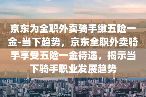 京東為全職外賣騎手繳五險一金-當(dāng)下趨勢，京東全職外賣騎手享受五險一金待遇，揭示當(dāng)下騎手職業(yè)發(fā)展趨勢