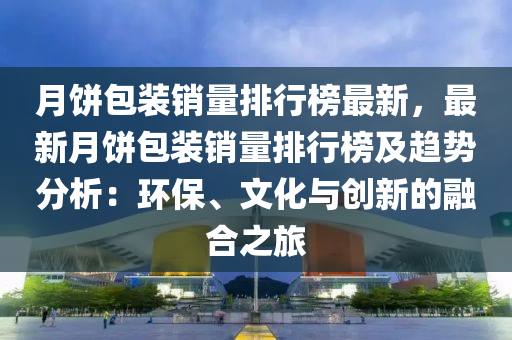 月餅包裝銷(xiāo)量排行榜最新，最新月餅包裝銷(xiāo)量排行榜及趨勢(shì)分析：環(huán)保、文化與創(chuàng)新的融合之旅