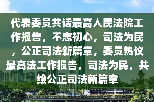 代表委員共話最高人民法院工作報告，不忘初心，司法為民，公正司法新篇章，委員熱議最高法工作報告，司法為民，共繪公正司法新篇章