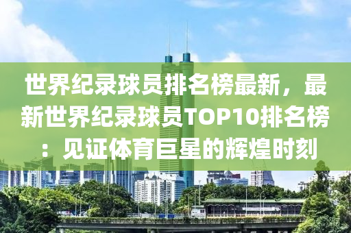 世界紀錄球員排名榜最新，最新世界紀錄球員TOP10排名榜：見證體育巨星的輝煌時刻