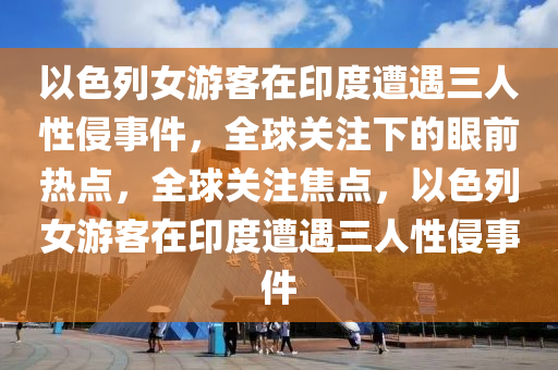 以色列女游客在印度遭遇三人性侵事件，全球關(guān)注下的眼前熱點，全球關(guān)注焦點，以色列女游客在印度遭遇三人性侵事件