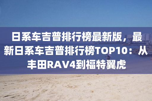 日系車吉普排行榜最新版，最新日系車吉普排行榜TOP10：從豐田RAV4到福特翼虎