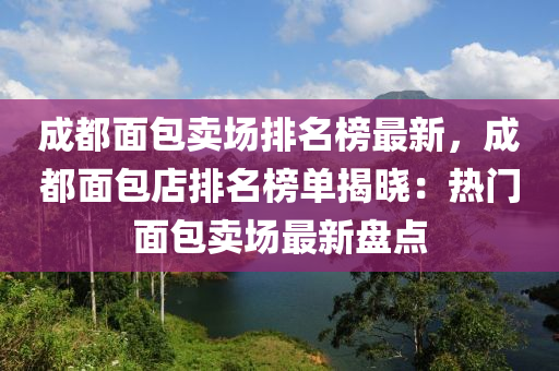 成都面包賣場排名榜最新，成都面包店排名榜單揭曉：熱門面包賣場最新盤點
