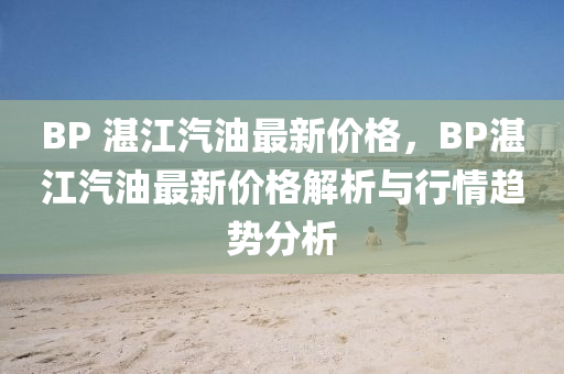 BP 湛江汽油最新價格，BP湛江汽油最新價格解析與行情趨勢分析