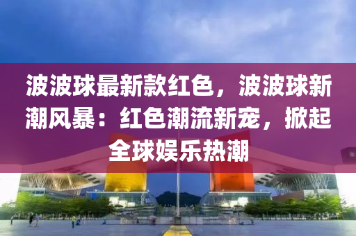 波波球最新款紅色，波波球新潮風(fēng)暴：紅色潮流新寵，掀起全球娛樂熱潮
