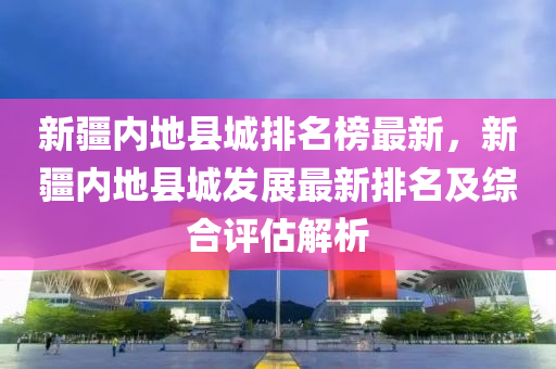 新疆內(nèi)地縣城排名榜最新，新疆內(nèi)地縣城發(fā)展最新排名及綜合評(píng)估解析