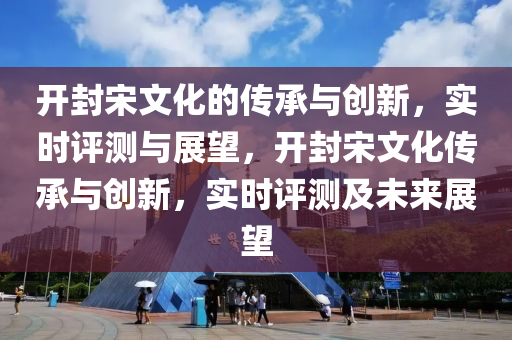 開封宋文化的傳承與創(chuàng)新，實(shí)時(shí)評(píng)測(cè)與展望，開封宋文化傳承與創(chuàng)新，實(shí)時(shí)評(píng)測(cè)及未來展望