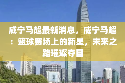 威寧馬超最新消息，威寧馬超：籃球賽場(chǎng)上的新星，未來之路璀璨奪目