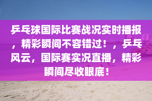 乒乓球國際比賽戰(zhàn)況實時播報，精彩瞬間不容錯過！，乒乓風(fēng)云，國際賽實況直播，精彩瞬間盡收眼底！