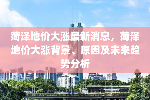菏澤地價(jià)大漲最新消息，菏澤地價(jià)大漲背景、原因及未來趨勢(shì)分析