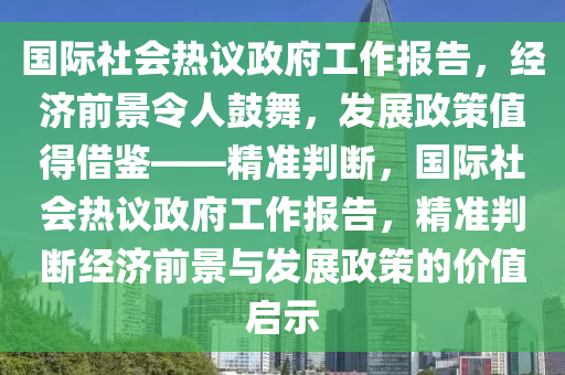 國際社會熱議政府工作報告，經濟前景令人鼓舞，發(fā)展政策值得借鑒——精準判斷，國際社會熱議政府工作報告，精準判斷經濟前景與發(fā)展政策的價值啟示