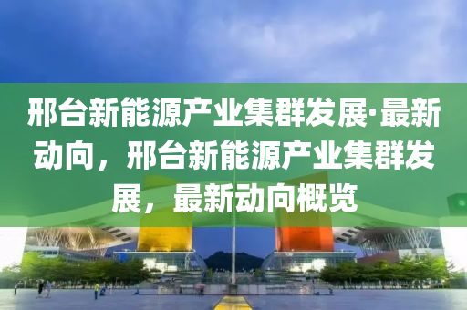 邢臺(tái)新能源產(chǎn)業(yè)集群發(fā)展·最新動(dòng)向，邢臺(tái)新能源產(chǎn)業(yè)集群發(fā)展，最新動(dòng)向概覽
