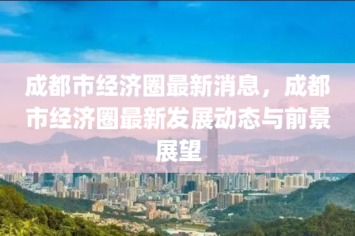 成都市經(jīng)濟(jì)圈最新消息，成都市經(jīng)濟(jì)圈最新發(fā)展動態(tài)與前景展望