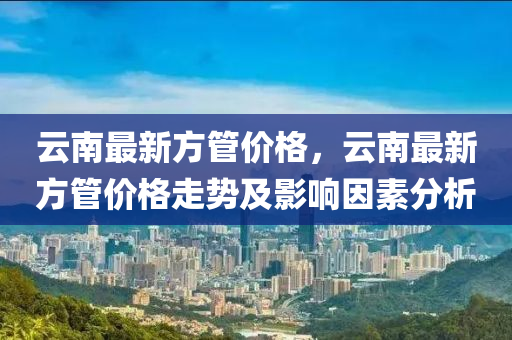 云南最新方管價格，云南最新方管價格走勢及影響因素分析