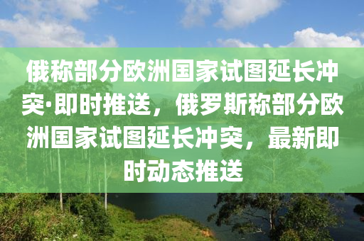 俄稱部分歐洲國家試圖延長沖突·即時推送，俄羅斯稱部分歐洲國家試圖延長沖突，最新即時動態(tài)推送