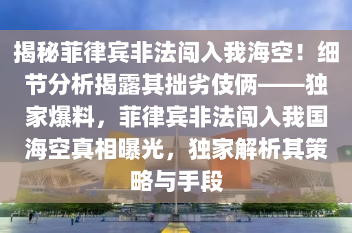 揭秘菲律賓非法闖入我?？眨〖?xì)節(jié)分析揭露其拙劣伎倆——獨(dú)家爆料，菲律賓非法闖入我國(guó)?？照嫦嗥毓?，獨(dú)家解析其策略與手段