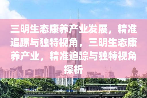 三明生態(tài)康養(yǎng)產(chǎn)業(yè)發(fā)展，精準(zhǔn)追蹤與獨(dú)特視角，三明生態(tài)康養(yǎng)產(chǎn)業(yè)，精準(zhǔn)追蹤與獨(dú)特視角探析