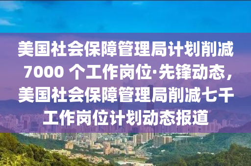 美國社會保障管理局計劃削減 7000 個工作崗位·先鋒動態(tài)，美國社會保障管理局削減七千工作崗位計劃動態(tài)報道