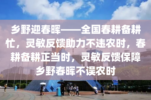 鄉(xiāng)野迎春暉——全國(guó)春耕備耕忙，靈敏反饋助力不違農(nóng)時(shí)，春耕備耕正當(dāng)時(shí)，靈敏反饋保障鄉(xiāng)野春暉不誤農(nóng)時(shí)
