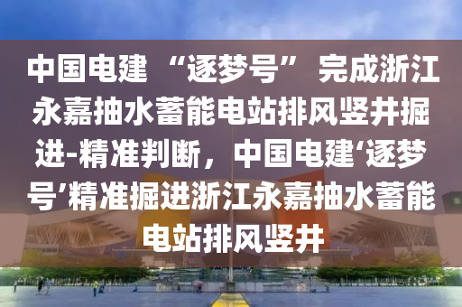 中國電建 “逐夢號” 完成浙江永嘉抽水蓄能電站排風(fēng)豎井掘進(jìn)-精準(zhǔn)判斷，中國電建‘逐夢號’精準(zhǔn)掘進(jìn)浙江永嘉抽水蓄能電站排風(fēng)豎井