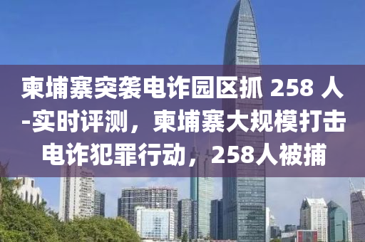 柬埔寨突襲電詐園區(qū)抓 258 人-實時評測，柬埔寨大規(guī)模打擊電詐犯罪行動，258人被捕