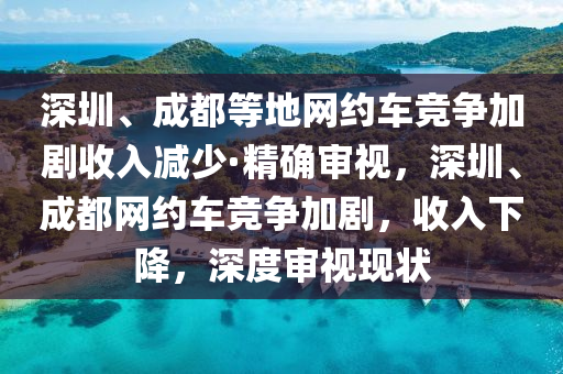 深圳、成都等地網(wǎng)約車競(jìng)爭(zhēng)加劇收入減少·精確審視，深圳、成都網(wǎng)約車競(jìng)爭(zhēng)加劇，收入下降，深度審視現(xiàn)狀