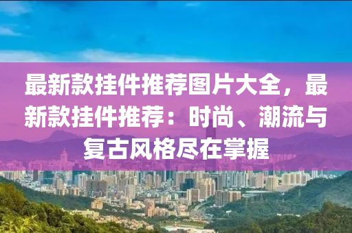 最新款掛件推薦圖片大全，最新款掛件推薦：時尚、潮流與復古風格盡在掌握