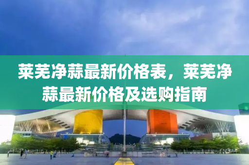 萊蕪凈蒜最新價格表，萊蕪凈蒜最新價格及選購指南