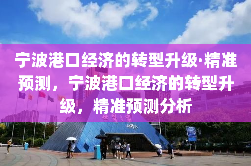 寧波港口經(jīng)濟(jì)的轉(zhuǎn)型升級(jí)·精準(zhǔn)預(yù)測(cè)，寧波港口經(jīng)濟(jì)的轉(zhuǎn)型升級(jí)，精準(zhǔn)預(yù)測(cè)分析
