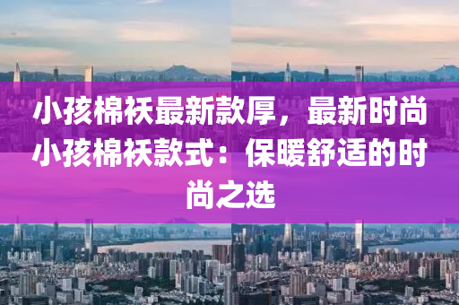 小孩棉襖最新款厚，最新時(shí)尚小孩棉襖款式：保暖舒適的時(shí)尚之選