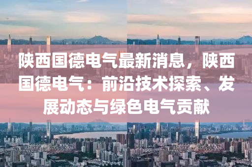 陜西國(guó)德電氣最新消息，陜西國(guó)德電氣：前沿技術(shù)探索、發(fā)展動(dòng)態(tài)與綠色電氣貢獻(xiàn)