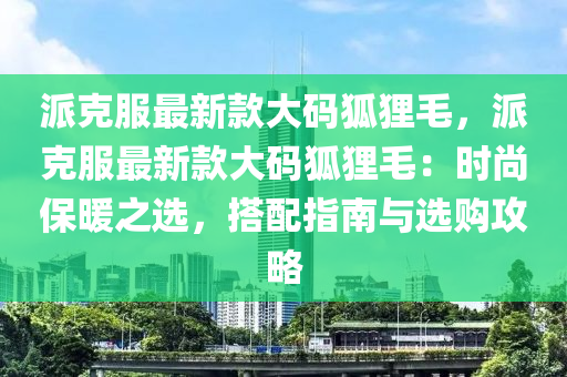 派克服最新款大碼狐貍毛，派克服最新款大碼狐貍毛：時(shí)尚保暖之選，搭配指南與選購攻略