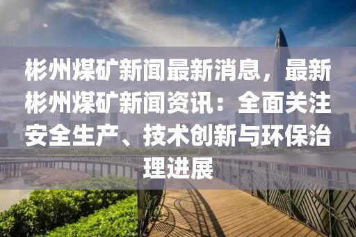 彬州煤礦新聞最新消息，最新彬州煤礦新聞資訊：全面關(guān)注安全生產(chǎn)、技術(shù)創(chuàng)新與環(huán)保治理進(jìn)展