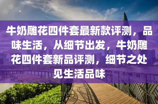 牛奶雕花四件套最新款評測，品味生活，從細(xì)節(jié)出發(fā)，牛奶雕花四件套新品評測，細(xì)節(jié)之處見生活品味