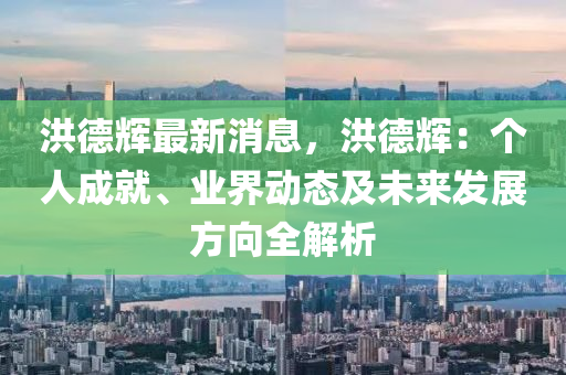 洪德輝最新消息，洪德輝：個人成就、業(yè)界動態(tài)及未來發(fā)展方向全解析