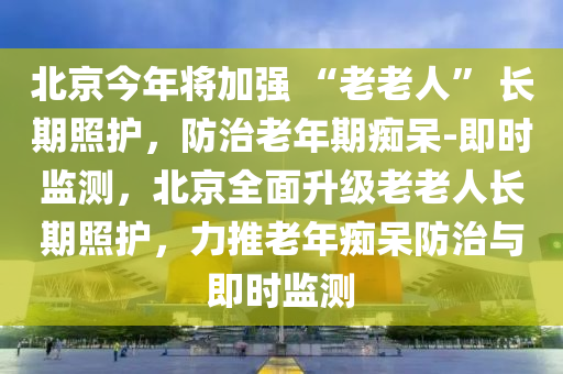 北京今年將加強(qiáng) “老老人” 長期照護(hù)，防治老年期癡呆-即時(shí)監(jiān)測(cè)，北京全面升級(jí)老老人長期照護(hù)，力推老年癡呆防治與即時(shí)監(jiān)測(cè)