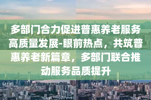 多部門合力促進(jìn)普惠養(yǎng)老服務(wù)高質(zhì)量發(fā)展-眼前熱點(diǎn)，共筑普惠養(yǎng)老新篇章，多部門聯(lián)合推動(dòng)服務(wù)品質(zhì)提升