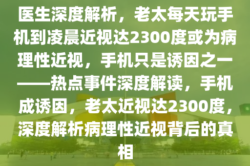 醫(yī)生深度解析，老太每天玩手機(jī)到凌晨近視達(dá)2300度或?yàn)椴±硇越?，手機(jī)只是誘因之一——熱點(diǎn)事件深度解讀，手機(jī)成誘因，老太近視達(dá)2300度，深度解析病理性近視背后的真相
