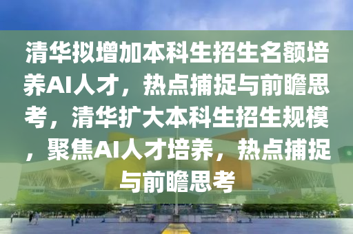 清華擬增加本科生招生名額培養(yǎng)AI人才，熱點捕捉與前瞻思考，清華擴大本科生招生規(guī)模，聚焦AI人才培養(yǎng)，熱點捕捉與前瞻思考
