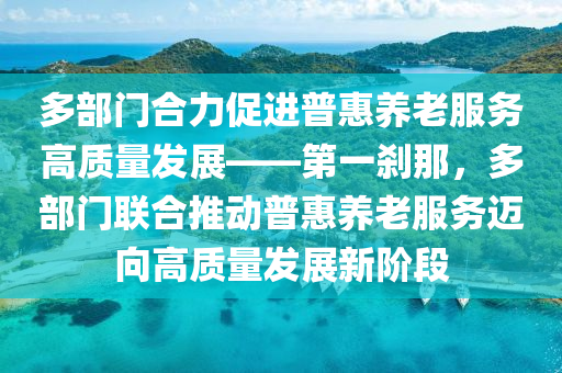 多部門合力促進普惠養(yǎng)老服務高質量發(fā)展——第一剎那，多部門聯(lián)合推動普惠養(yǎng)老服務邁向高質量發(fā)展新階段