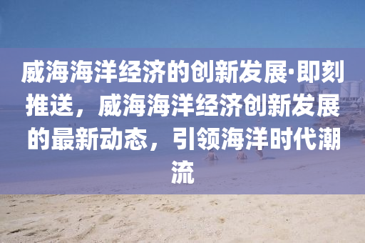 威海海洋經(jīng)濟的創(chuàng)新發(fā)展·即刻推送，威海海洋經(jīng)濟創(chuàng)新發(fā)展的最新動態(tài)，引領海洋時代潮流