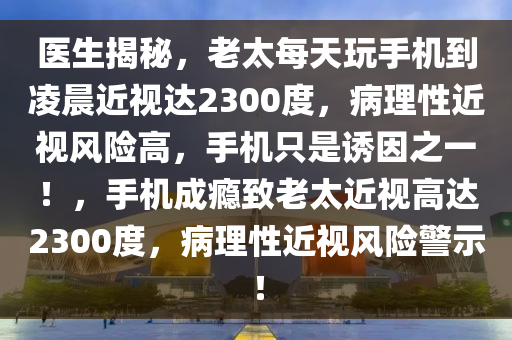 醫(yī)生揭秘，老太每天玩手機到凌晨近視達2300度，病理性近視風險高，手機只是誘因之一！，手機成癮致老太近視高達2300度，病理性近視風險警示！