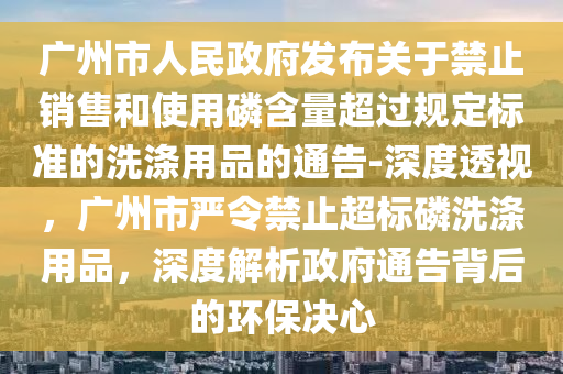 廣州市人民政府發(fā)布關于禁止銷售和使用磷含量超過規(guī)定標準的洗滌用品的通告-深度透視，廣州市嚴令禁止超標磷洗滌用品，深度解析政府通告背后的環(huán)保決心
