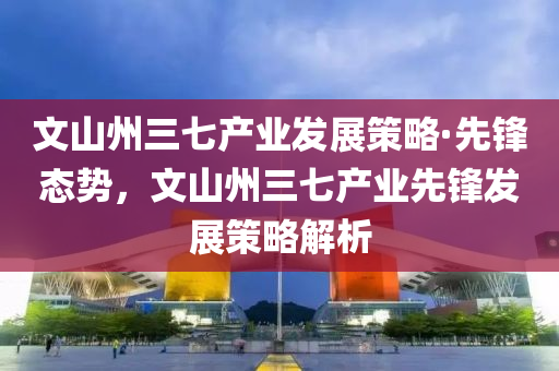 文山州三七產(chǎn)業(yè)發(fā)展策略·先鋒態(tài)勢(shì)，文山州三七產(chǎn)業(yè)先鋒發(fā)展策略解析