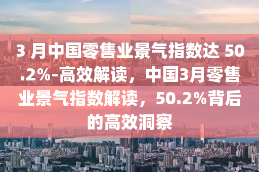 3 月中國(guó)零售業(yè)景氣指數(shù)達(dá) 50.2%-高效解讀，中國(guó)3月零售業(yè)景氣指數(shù)解讀，50.2%背后的高效洞察