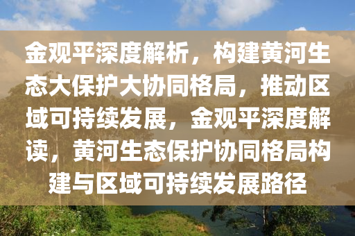 金觀平深度解析，構(gòu)建黃河生態(tài)大保護(hù)大協(xié)同格局，推動(dòng)區(qū)域可持續(xù)發(fā)展，金觀平深度解讀，黃河生態(tài)保護(hù)協(xié)同格局構(gòu)建與區(qū)域可持續(xù)發(fā)展路徑