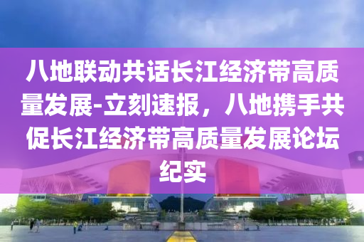 八地聯(lián)動(dòng)共話長(zhǎng)江經(jīng)濟(jì)帶高質(zhì)量發(fā)展-立刻速報(bào)，八地?cái)y手共促長(zhǎng)江經(jīng)濟(jì)帶高質(zhì)量發(fā)展論壇紀(jì)實(shí)