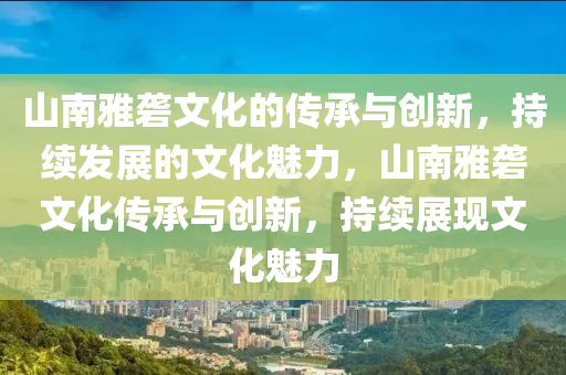 山南雅礱文化的傳承與創(chuàng)新，持續(xù)發(fā)展的文化魅力，山南雅礱文化傳承與創(chuàng)新，持續(xù)展現(xiàn)文化魅力