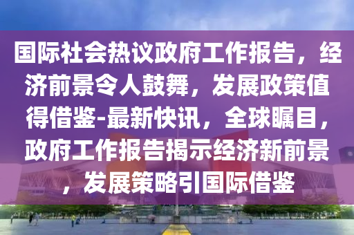 國際社會(huì)熱議政府工作報(bào)告，經(jīng)濟(jì)前景令人鼓舞，發(fā)展政策值得借鑒-最新快訊，全球矚目，政府工作報(bào)告揭示經(jīng)濟(jì)新前景，發(fā)展策略引國際借鑒