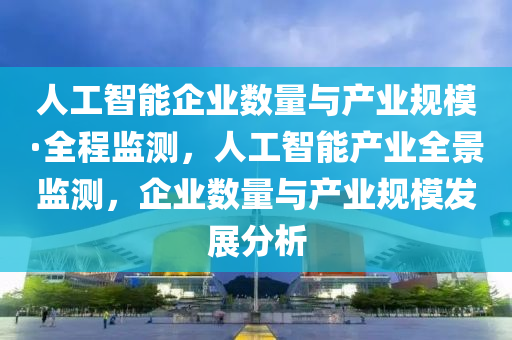 人工智能企業(yè)數(shù)量與產(chǎn)業(yè)規(guī)?！と瘫O(jiān)測，人工智能產(chǎn)業(yè)全景監(jiān)測，企業(yè)數(shù)量與產(chǎn)業(yè)規(guī)模發(fā)展分析